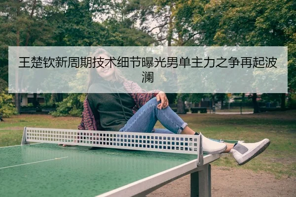 王楚钦新周期技术细节曝光男单主力之争再起波澜
