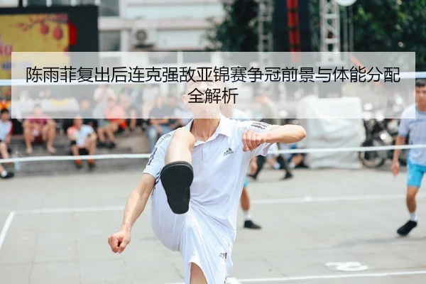 陈雨菲复出后连克强敌亚锦赛争冠前景与体能分配全解析
