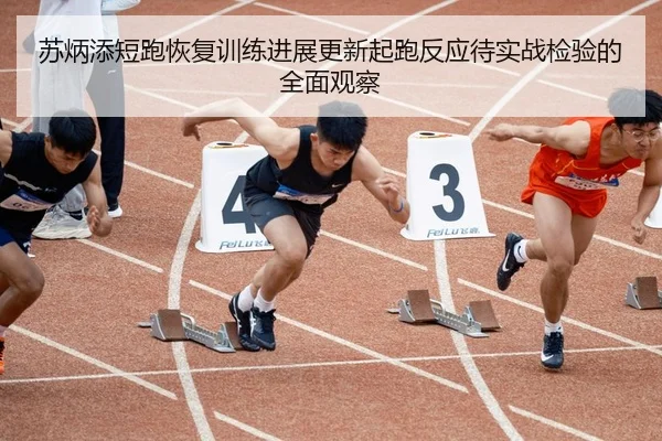 苏炳添短跑恢复训练进展更新起跑反应待实战检验的全面观察