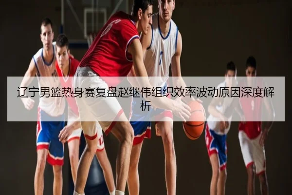 辽宁男篮热身赛复盘赵继伟组织效率波动原因深度解析