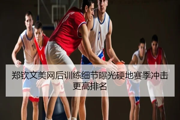 郑钦文美网后训练细节曝光硬地赛季冲击更高排名