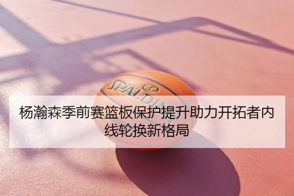 杨瀚森季前赛篮板保护提升助力开拓者内线轮换新格局