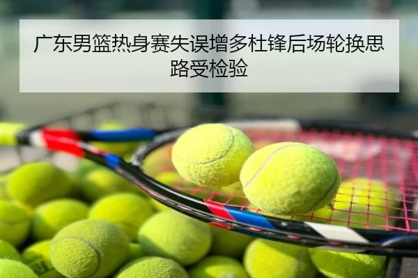 广东男篮热身赛失误增多杜锋后场轮换思路受检验